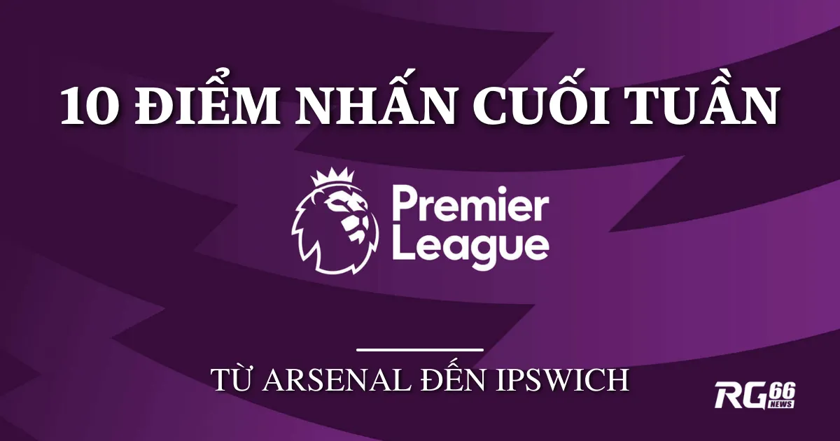 Premier League: 10 điểm nổi bật cuối tuần, từ Arsenal đến Ipswich