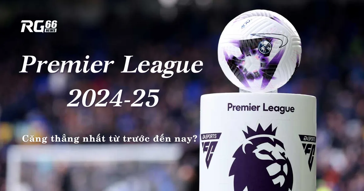 Premier League 2024-25: Căng thẳng nhất từ trước đến nay?