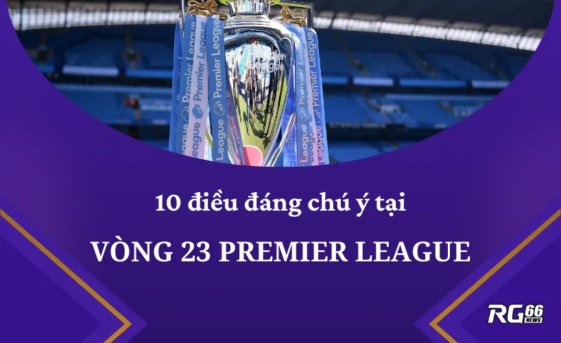 10 điều đáng chú ý tại vòng 23 Premier League