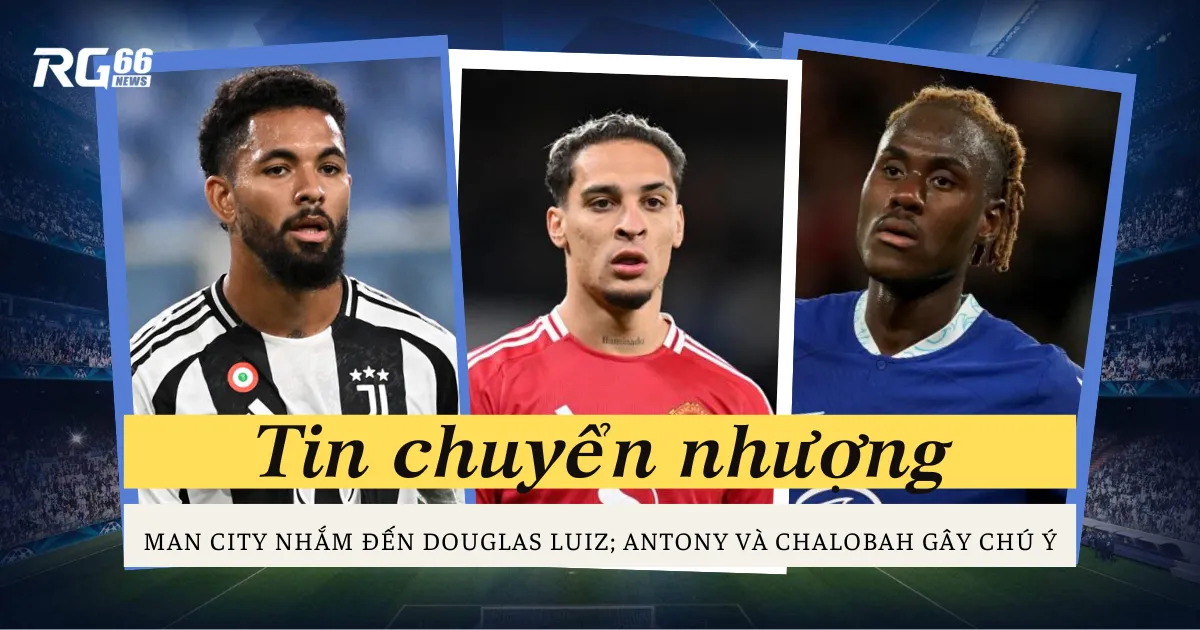 Man City nhắm đến Douglas Luiz; Antony và Chalobah gây chú ý