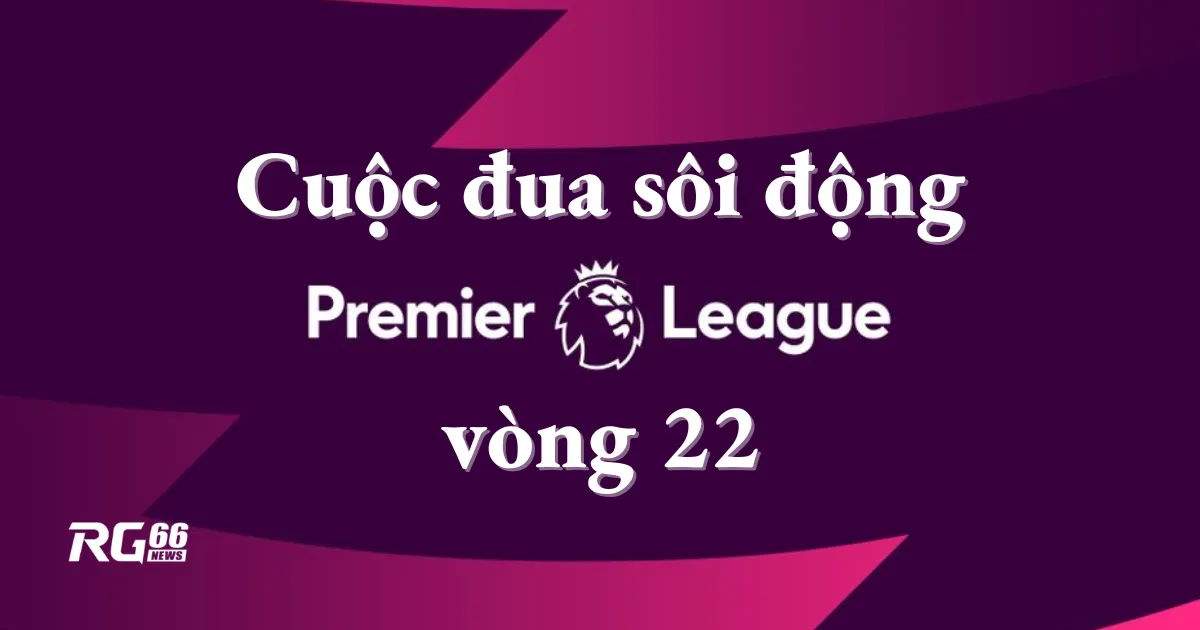 Cuộc đua sôi động của vòng 22 Premier League