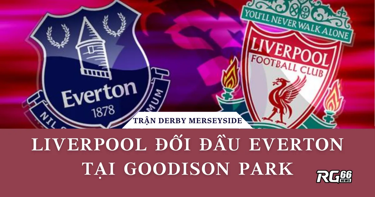 Trận Derby Merseyside: Liverpool đối đầu Everton tại Goodison Park