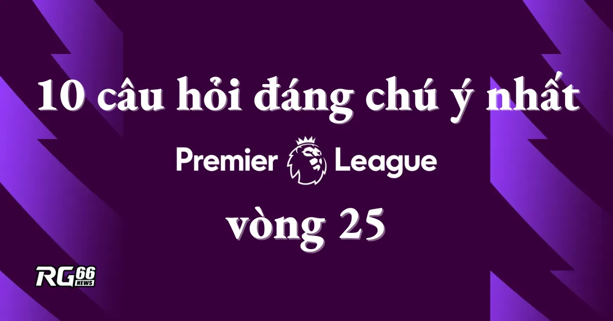 Vòng 25 Premier League: 10 câu hỏi đáng chú ý nhất
