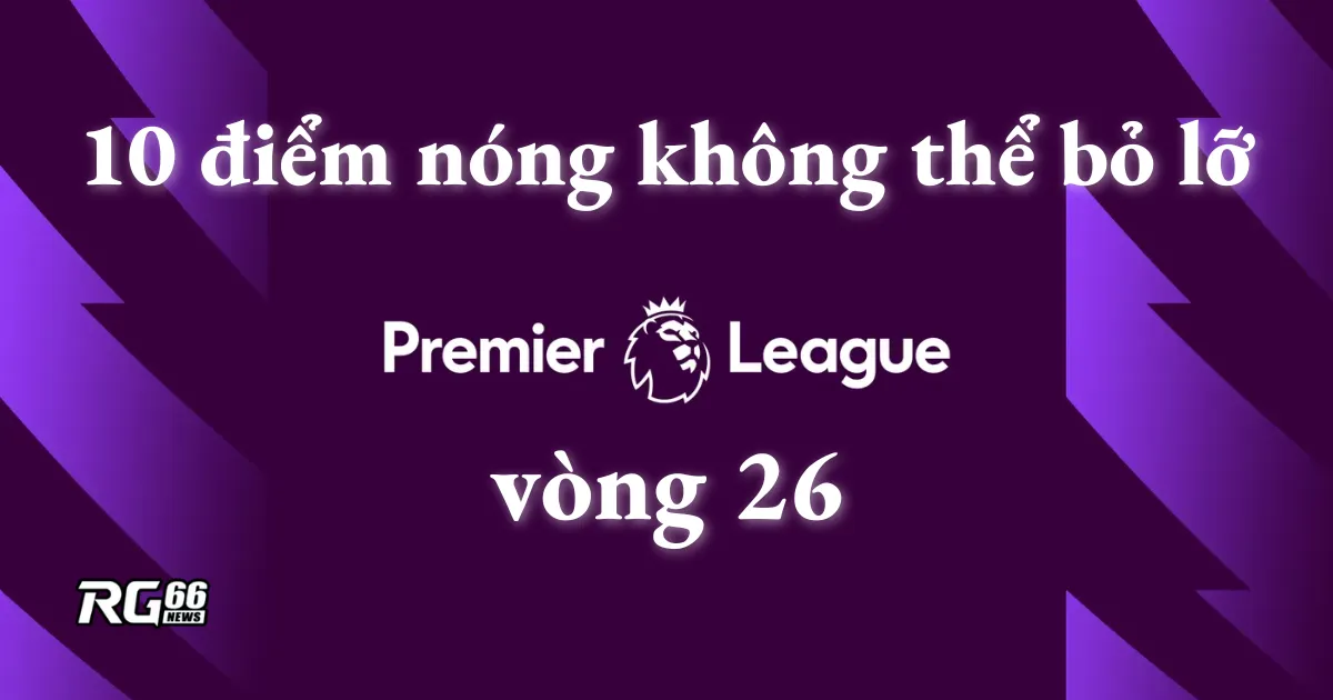 Vòng 26 Premier League: 10 điểm nóng không thể bỏ lỡ