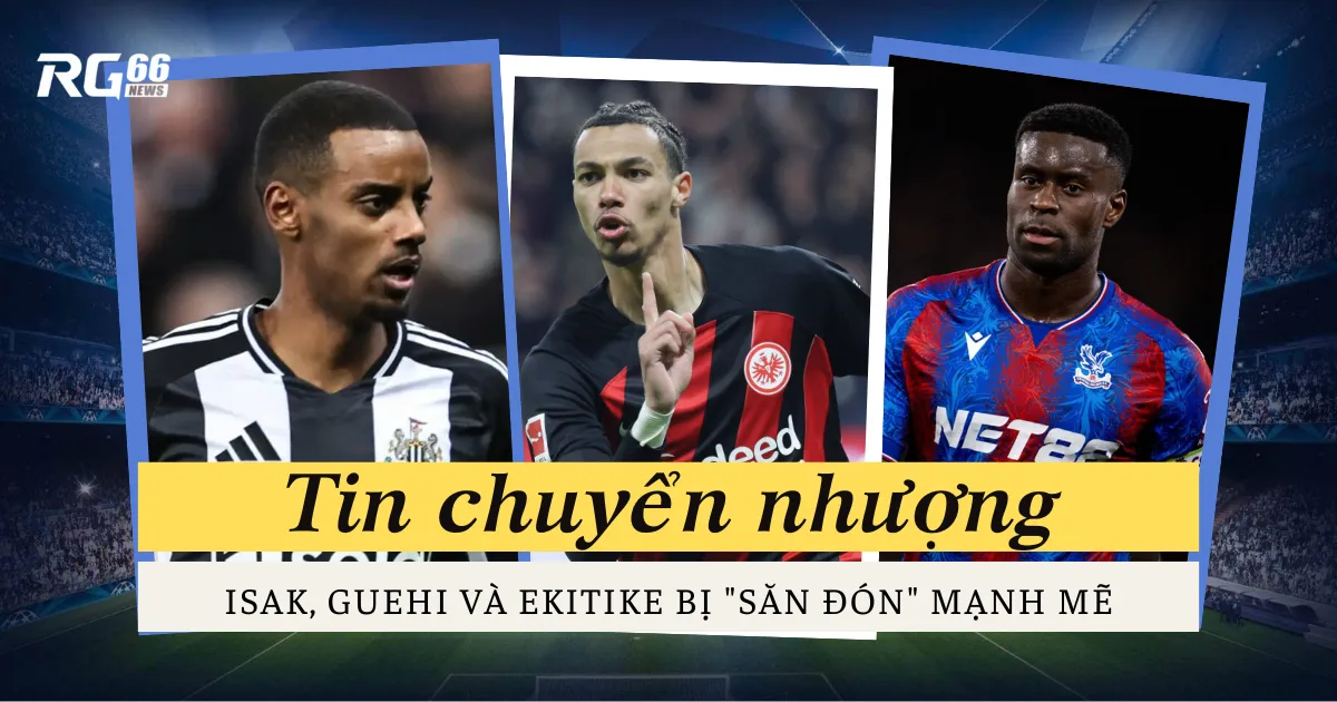 Chuyển nhượng: Isak, Guehi và Ekitike bị "săn đón" mạnh mẽ