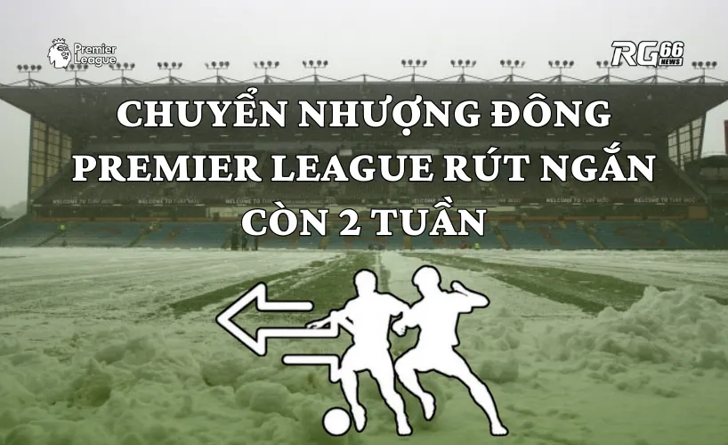 Chuyển nhượng mùa Đông Premier League có thể rút ngắn còn 2 tuần