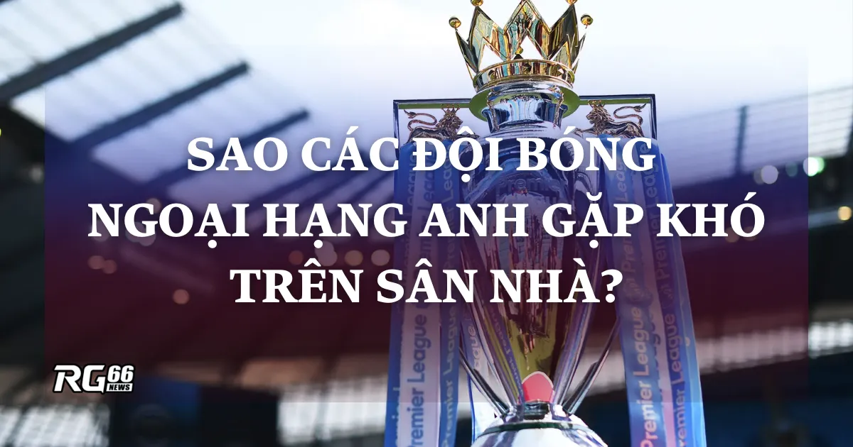 Tại sao các đội bóng Ngoại hạng Anh gặp khó trên sân nhà?