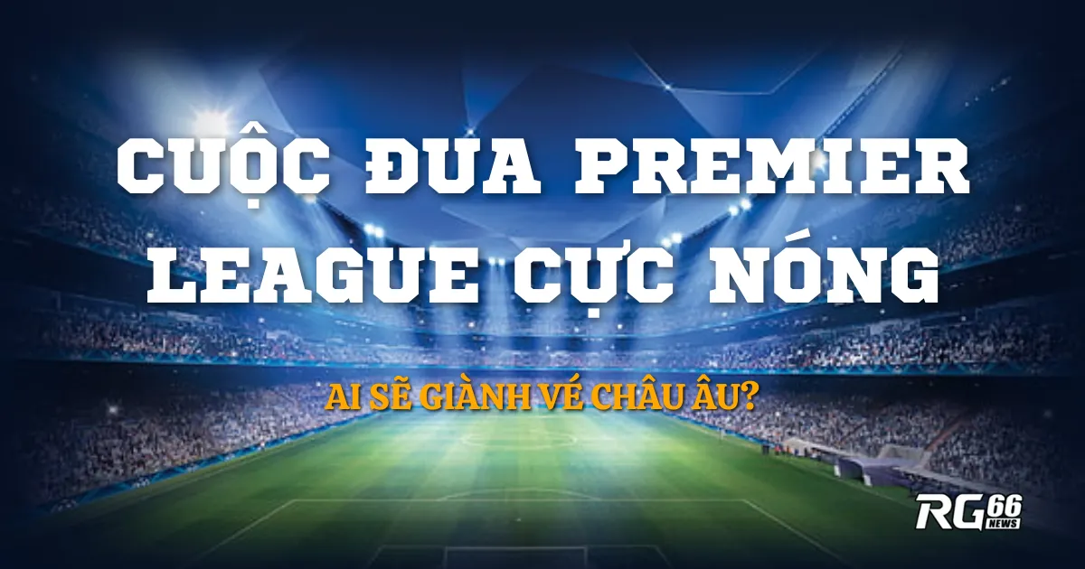 Ai sẽ giành vé châu Âu? Cuộc đua Premier League cực nóng