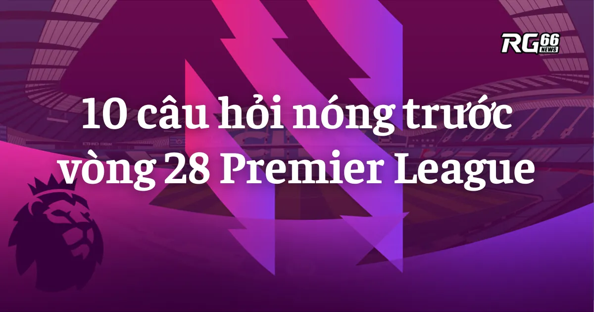 Những câu hỏi quan trọng trước vòng 28 Premier League