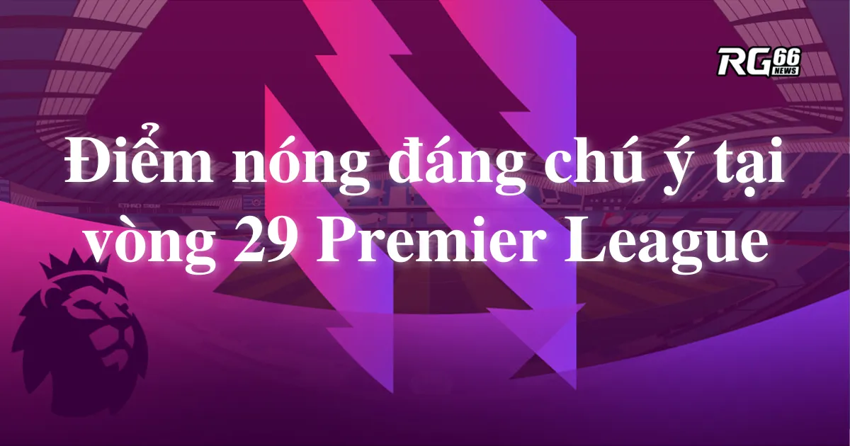 Những điểm nóng đáng chú ý tại vòng 29 Premier League