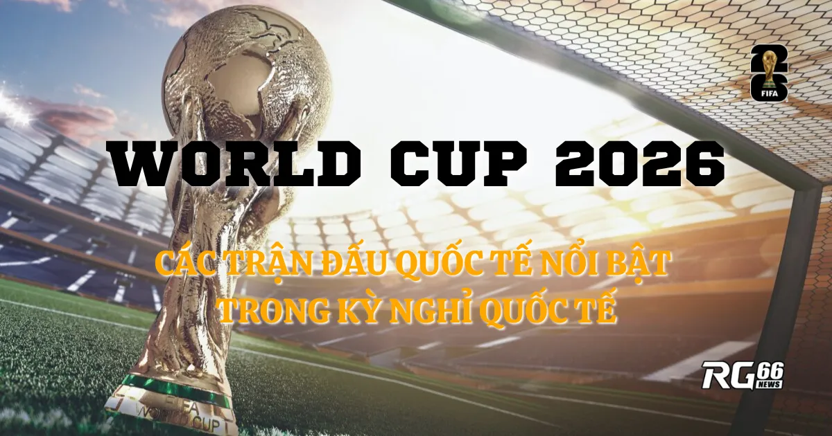 Điểm nhấn trong kỳ nghỉ thi đấu quốc tế hướng tới World Cup 2026