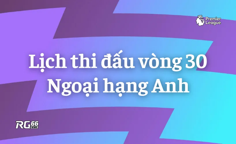 Lịch thi đấu vòng 30 Premier League