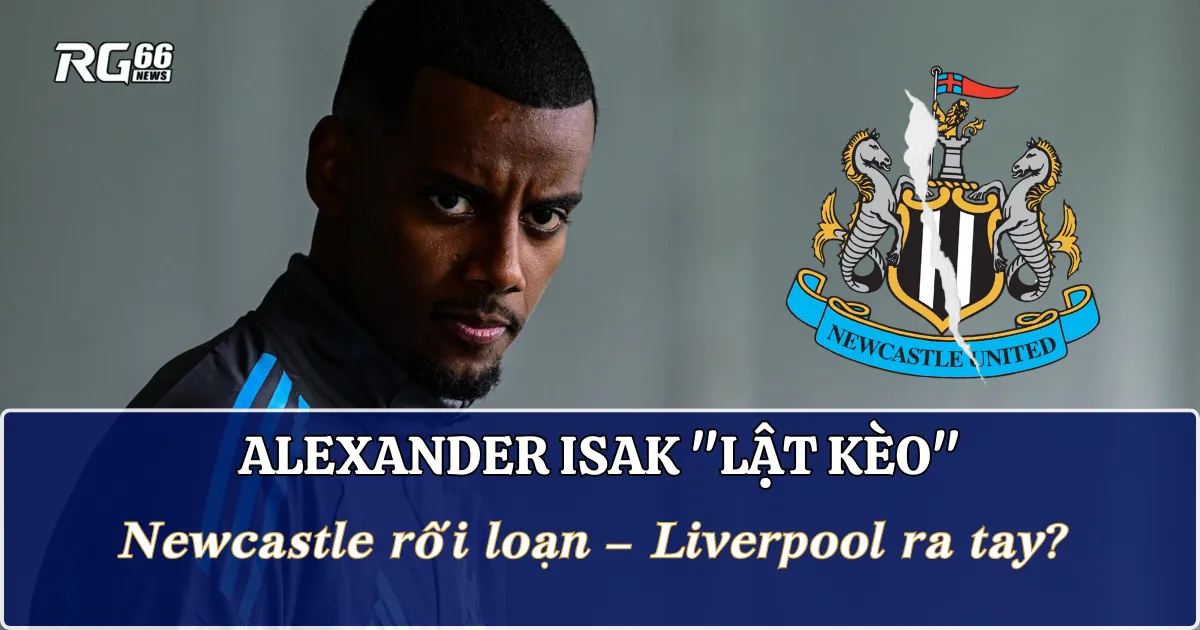 Alexander Isak "lật kèo", Newcastle rối loạn – Liverpool ra tay?