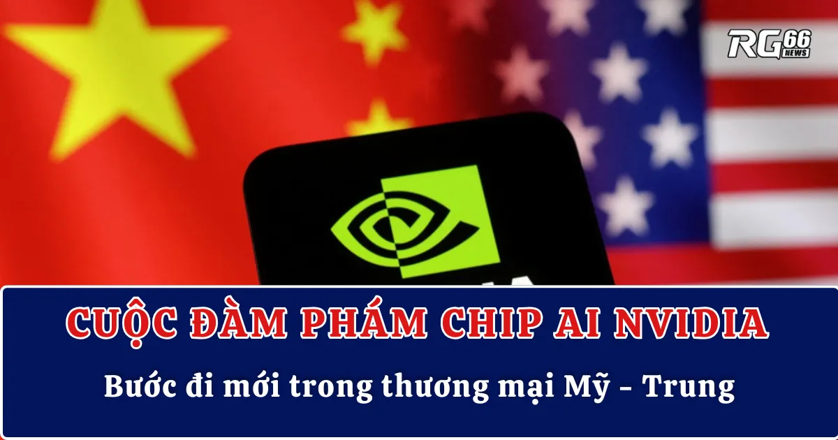 Cuộc đàm phám Chip AI Nvidia – Bước đi mới trong thương mại Mỹ - Trung