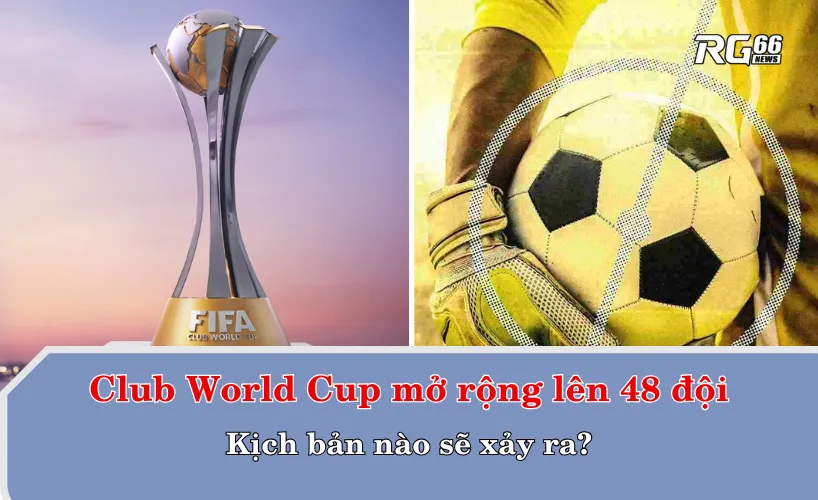 Kịch bản nào sẽ xảy ra khi Club World Cup có 48 đội cùng tham dự?