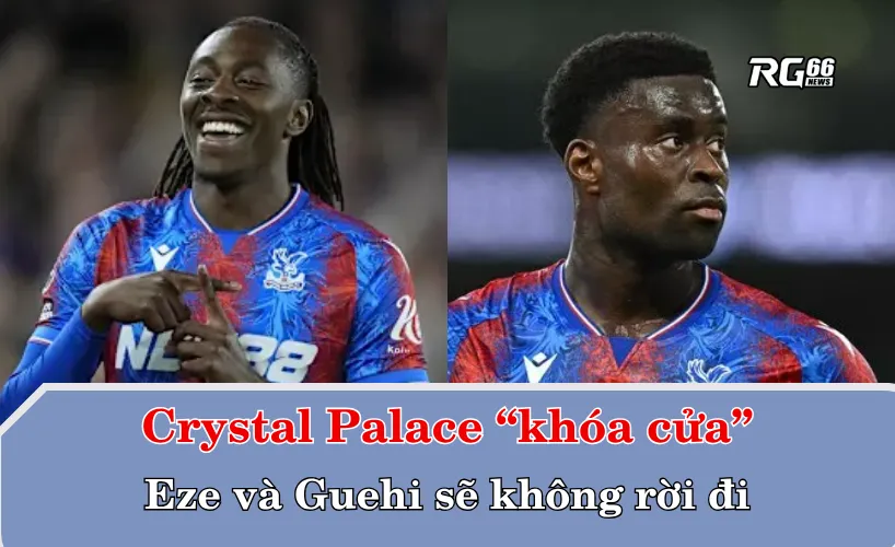 Crystal Palace “khóa cửa”: Eze và Guehi sẽ không rời đi