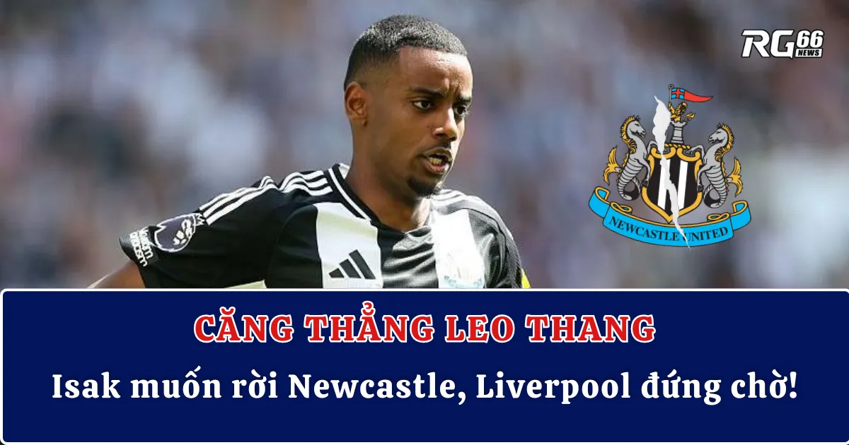 Căng thẳng leo thang: Isak muốn rời Newcastle, Liverpool đứng chờ!