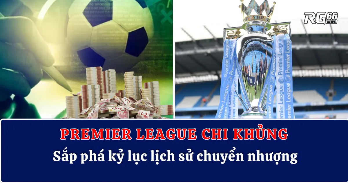 Premier League chi khủng, sắp phá kỷ lục lịch sử chuyển nhượng