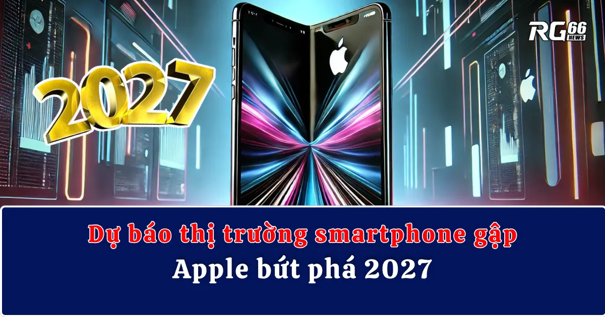 Dự báo thị trường smartphone gập - Apple bứt phá 2027