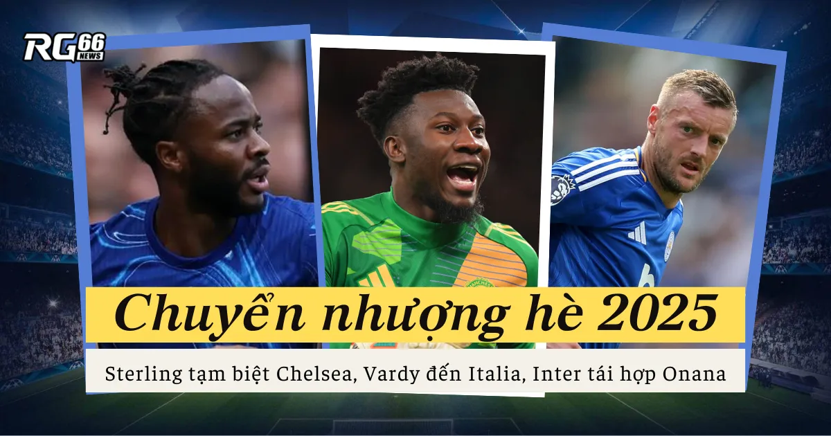 Chuyển nhượng hè 2025: Sterling tạm biệt Chelsea, Vardy đến Italia, Inter tái hợp Onana