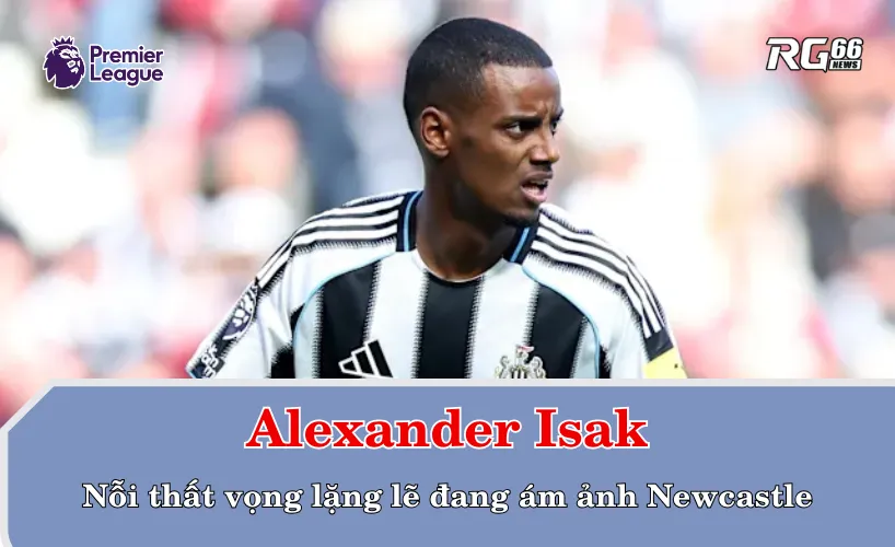 Isak – Nỗi thất vọng lặng lẽ đang ám ảnh Newcastle