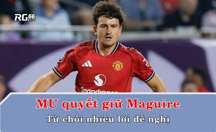 MU quyết giữ Maguire, từ chối nhiều lời đề nghị