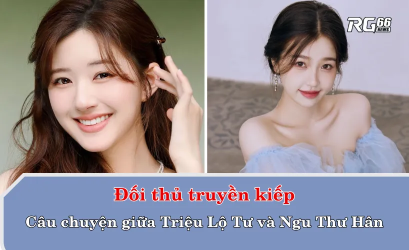 Đối thủ truyền kiếp: Câu chuyện giữa Triệu Lộ Tư và Ngu Thư Hân