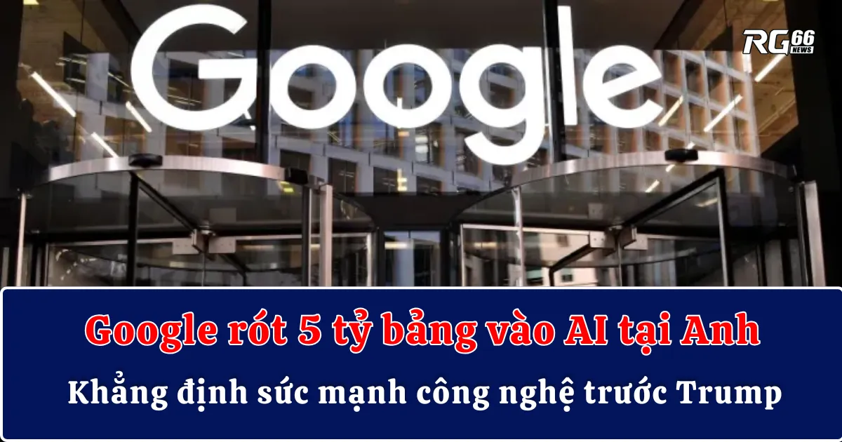 Google rót 5 tỷ bảng vào AI tại Anh, khẳng định sức mạnh công nghệ trước Trump