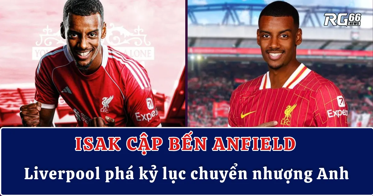 Isak cập bến Anfield, Liverpool phá kỷ lục chuyển nhượng Anh