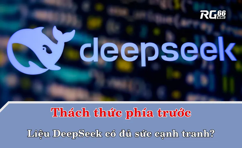 Liệu DeepSeek có đủ sức cạnh tranh khi đối mặt với thách thức phía trước?