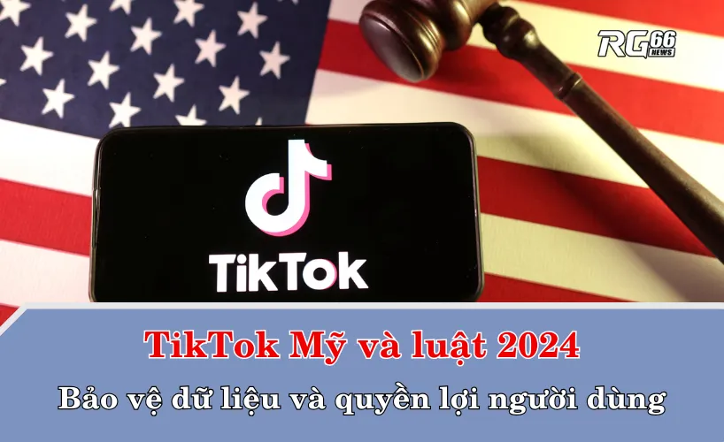 TikTok Mỹ và luật 2024: Bảo vệ dữ liệu và quyền lợi người dùng