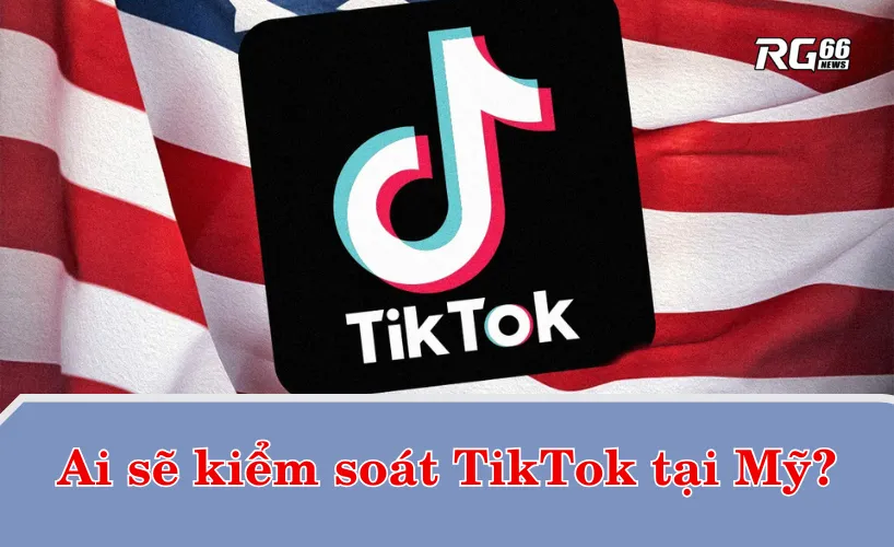 Ai sẽ kiểm soát TikTok tại Mỹ?