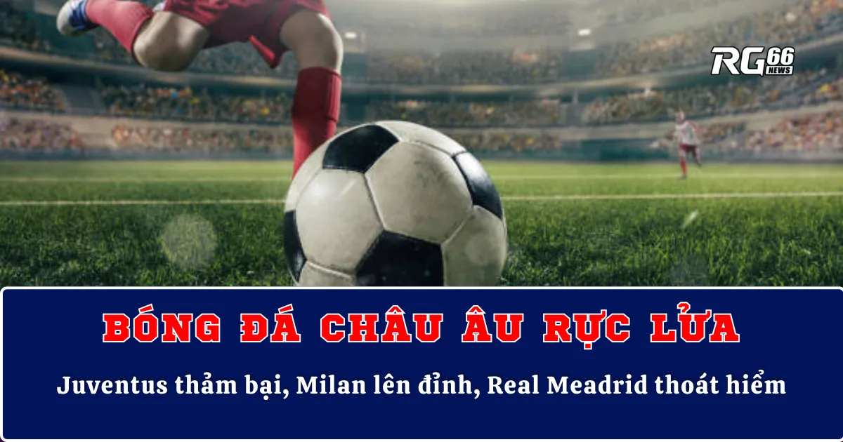 Bóng đá châu Âu rực lửa – Juventus thảm bại, Milan lên đỉnh, Real Meadrid thoát hiểm