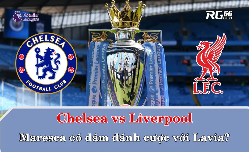 Chelsea vs Liverpool – Maresca có dám đánh cược với Lavia?