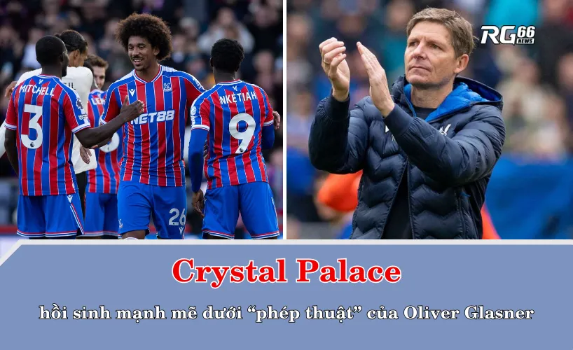 Crystal Palace trở nên mạnh mẽ dưới “phép thuật” của Oliver Glasner
