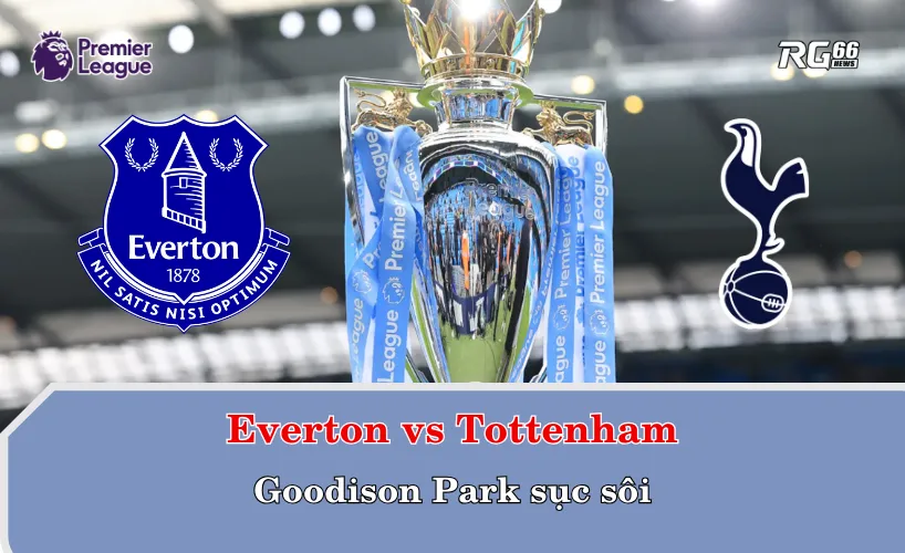 Everton vs Tottenham – Goodison Park sục sôi