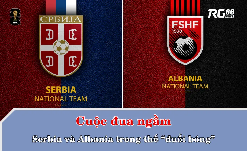 Cuộc đua ngầm: Serbia và Albania trong thế “đuổi bóng”