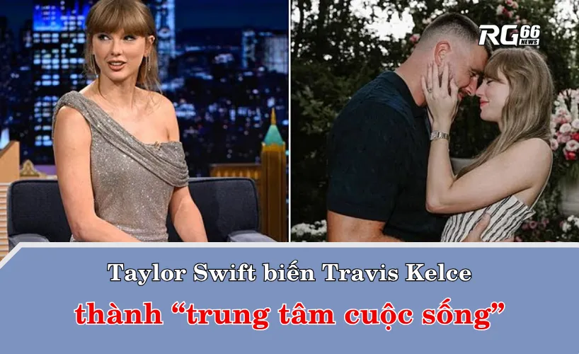 Taylor Swift biến Travis Kelce thành “trung tâm cuộc sống”