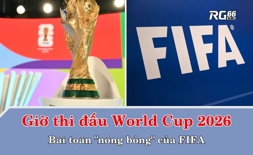 Giờ thi đấu World Cup 2026 – Bài toán "nóng bỏng" của FIFA