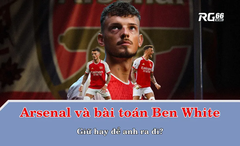 Arsenal và bài toán Ben White – Giữ hay để anh ra đi?