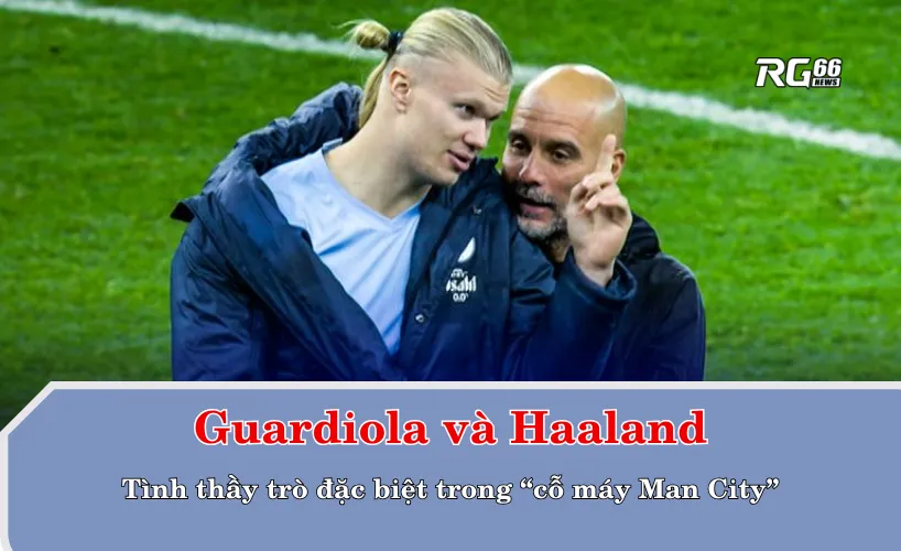 Guardiola và Haaland: Tình thầy trò đặc biệt trong “cỗ máy Man City”