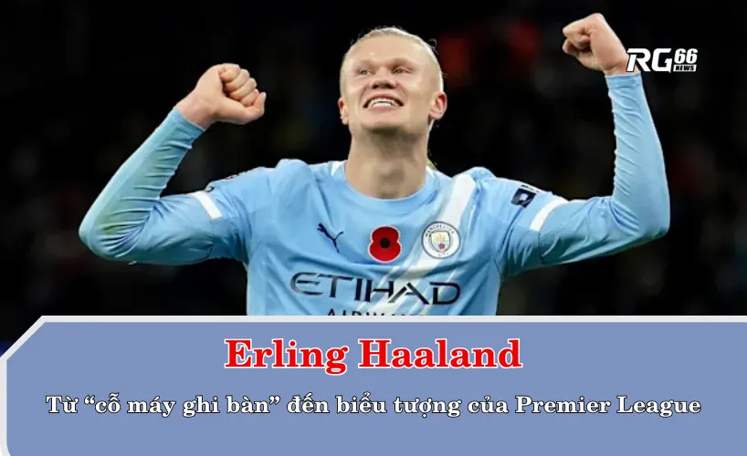 Erling Haaland – Từ “cỗ máy ghi bàn” đến biểu tượng của Premier League