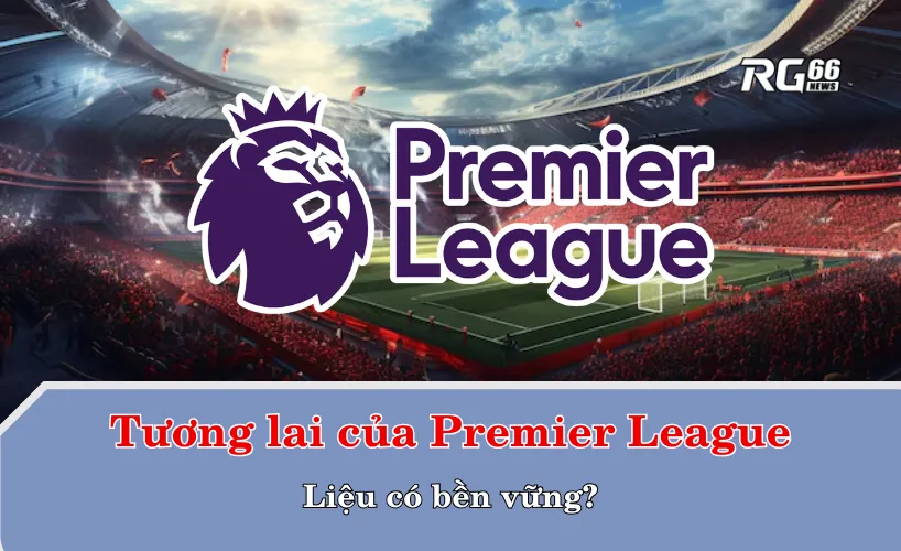 Tương lai của Premier League – Liệu có bền vững?