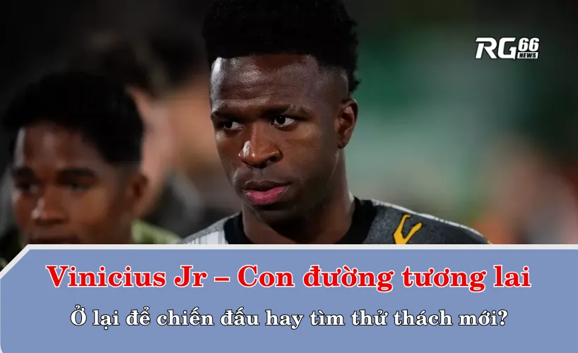 Vinicius Jr – Con đường tương lai: Ở lại để chiến đấu hay tìm thử thách mới?