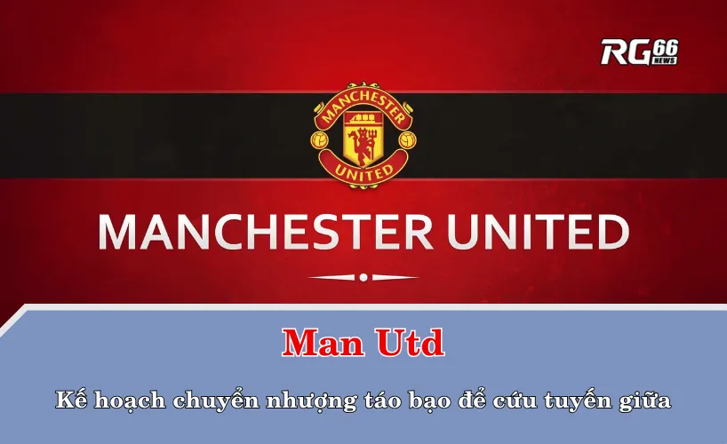 Man Utd và kế hoạch chuyển nhượng táo bạo để cứu tuyến giữa
