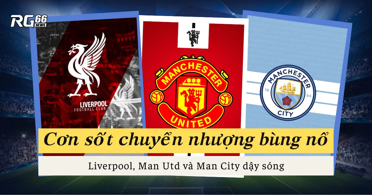 Cơn sốt chuyển nhượng bùng nổ – Liverpool, Man Utd và Man City dậy sóng
