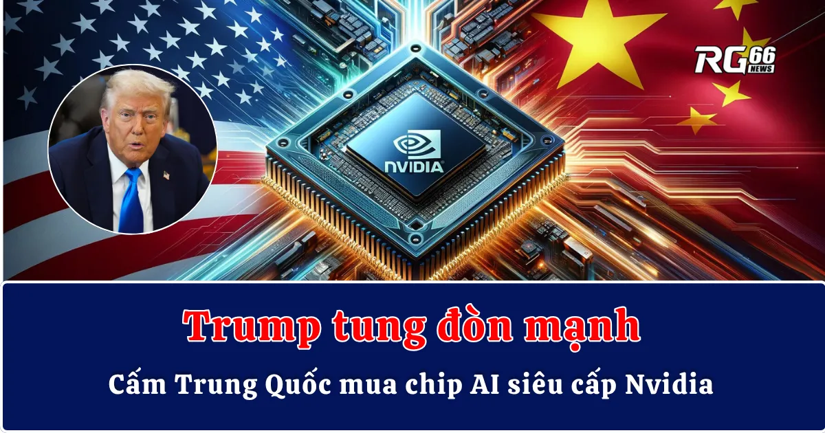 Trump tung đòn mạnh – Cấm Trung Quốc mua chip AI siêu cấp Nvidia