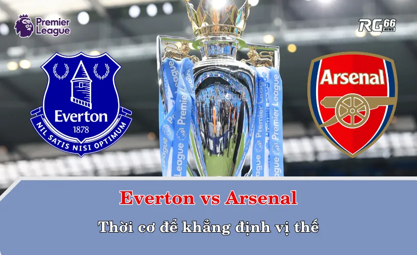 Everton vs Arsenal – Thời cơ để khẳng định vị thế