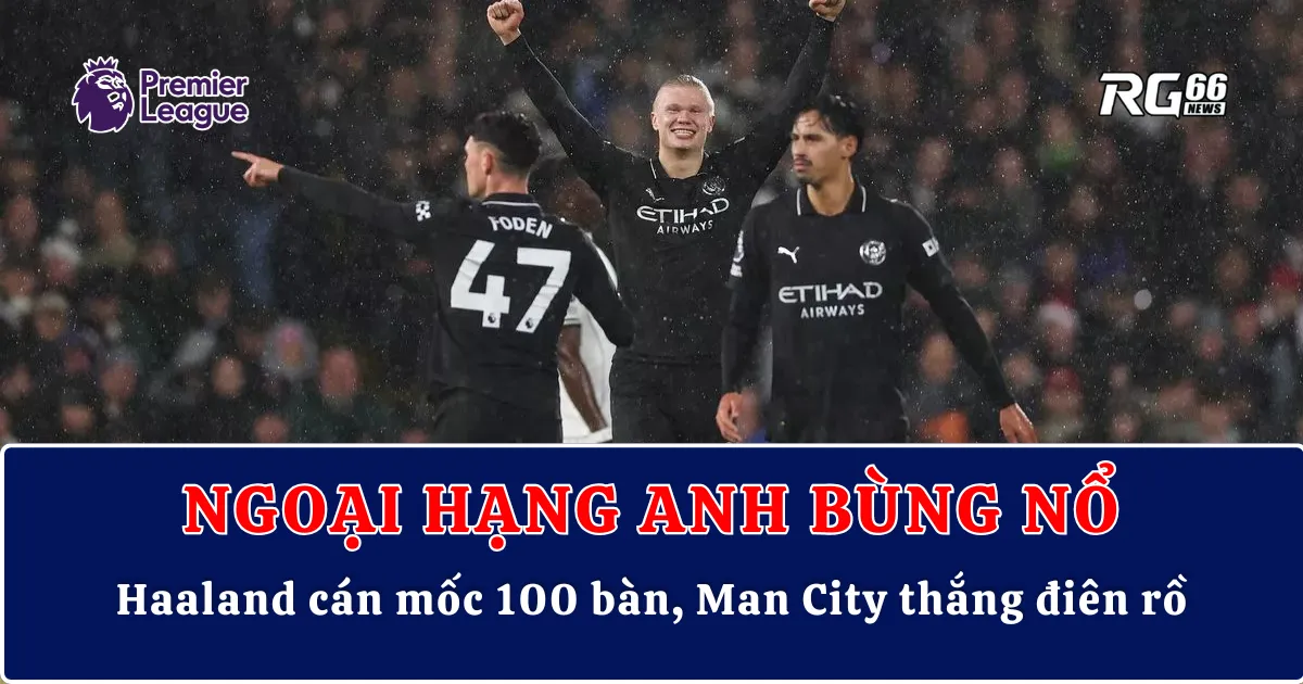 Ngoại hạng Anh bùng nổ – Haaland cán mốc 100 bàn, Man City thắng điên rồ