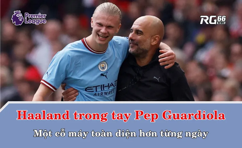 Haaland trong tay Pep Guardiola – Một cỗ máy toàn diện hơn từng ngày
